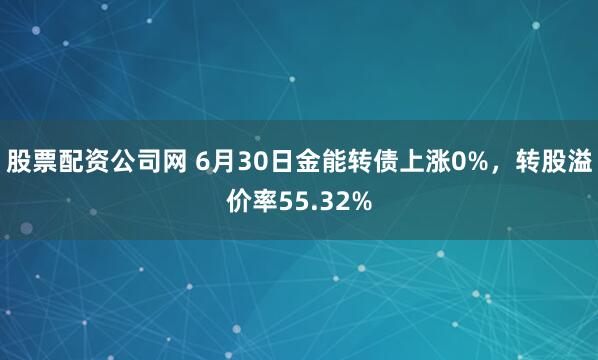 股票配资公司网 6月30日金能转债上涨0%，转股溢价率55.32%