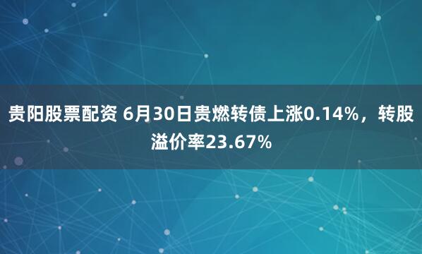 贵阳股票配资 6月30日贵燃转债上涨0.14%，转股溢价率23.67%