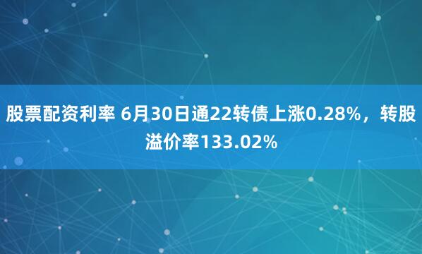 股票配资利率 6月30日通22转债上涨0.28%，转股溢价率133.02%