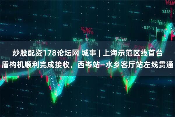 炒股配资178论坛网 城事 | 上海示范区线首台盾构机顺利完成接收，西岑站—水乡客厅站左线贯通