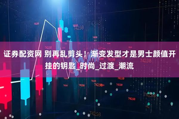 证券配资网 别再乱剪头！渐变发型才是男士颜值开挂的钥匙_时尚_过渡_潮流