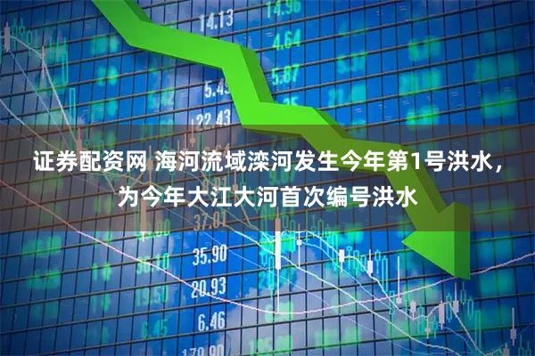 证券配资网 海河流域滦河发生今年第1号洪水，为今年大江大河首次编号洪水