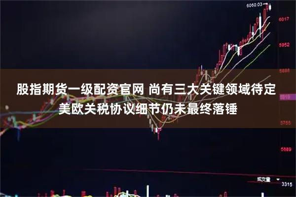股指期货一级配资官网 尚有三大关键领域待定 美欧关税协议细节仍未最终落锤