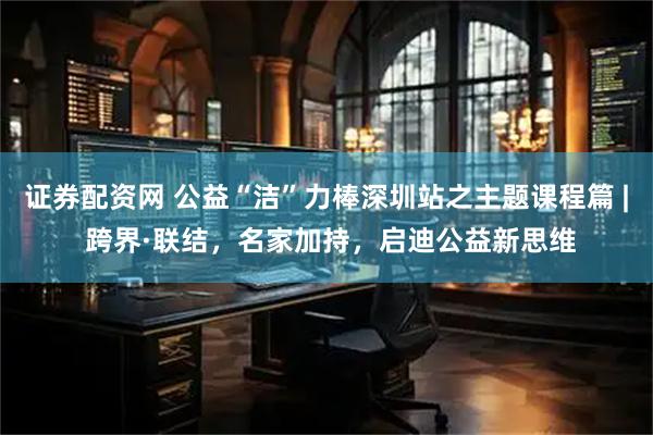 证券配资网 公益“洁”力棒深圳站之主题课程篇 | 跨界·联结，名家加持，启迪公益新思维