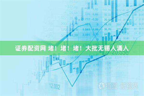 证券配资网 堵！堵！堵！大批无锡人涌入