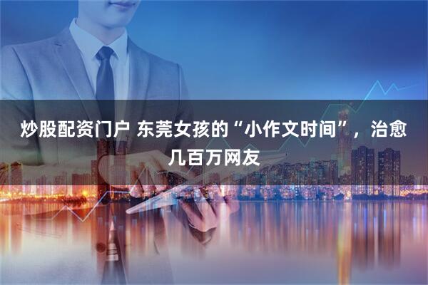 炒股配资门户 东莞女孩的“小作文时间”，治愈几百万网友