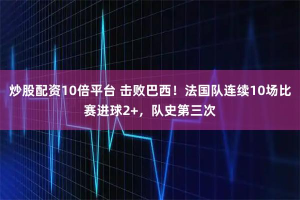 炒股配资10倍平台 击败巴西！法国队连续10场比赛进球2+，队史第三次