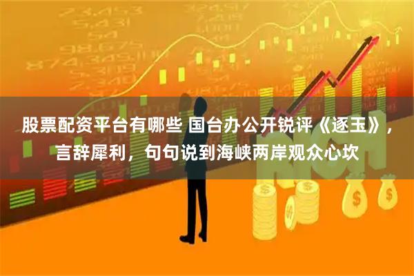 股票配资平台有哪些 国台办公开锐评《逐玉》，言辞犀利，句句说到海峡两岸观众心坎