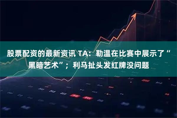 股票配资的最新资讯 TA：勒温在比赛中展示了“黑暗艺术”；利马扯头发红牌没问题