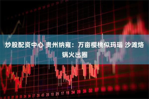 炒股配资中心 贵州纳雍：万亩樱桃似玛瑙 沙滩烙锅火出圈