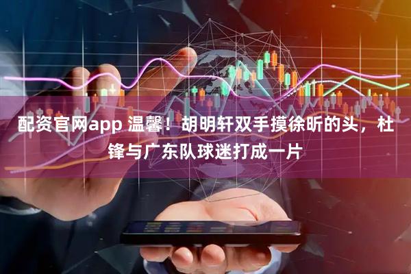配资官网app 温馨！胡明轩双手摸徐昕的头，杜锋与广东队球迷打成一片