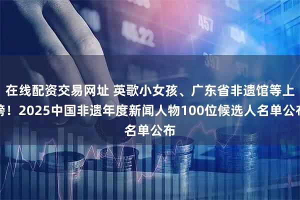 在线配资交易网址 英歌小女孩、广东省非遗馆等上榜！2025中国非遗年度新闻人物100位候选人名单公布