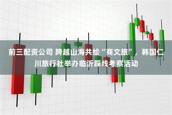 前三配资公司 跨越山海共绘“商文旅”，韩国仁川旅行社举办临沂踩线考察活动