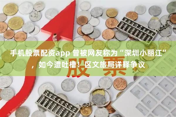 手机股票配资app 曾被网友称为“深圳小丽江”，如今遭吐槽！区文旅局详释争议